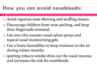 How you can avoid nosebleeds:
 Avoid vigorous nose-blowing and stuffing tissues
 Discourage children from nose-picking, and keep
their fingernails trimmed.
 Use over-the-counter nasal saline sprays and
topical nasal moisturizing gels.
 Use a home humidifier to keep moisture in the air
during winter months.
 quitting tobacco smoke dries out the nasal mucosa
and increases the risk for nosebleeds.
288
 