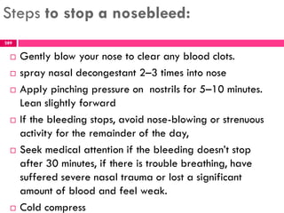 Steps to stop a nosebleed:
 Gently blow your nose to clear any blood clots.
 spray nasal decongestant 2–3 times into nose
 Apply pinching pressure on nostrils for 5–10 minutes.
Lean slightly forward
 If the bleeding stops, avoid nose-blowing or strenuous
activity for the remainder of the day,
 Seek medical attention if the bleeding doesn’t stop
after 30 minutes, if there is trouble breathing, have
suffered severe nasal trauma or lost a significant
amount of blood and feel weak.
 Cold compress
289
 
