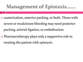 Management of Epistaxis…….
 cauterization, anterior packing, or both. Those with
severe or recalcitrant bleeding may need posterior
packing, arterial ligation, or embolization.
 Pharmacotherapy plays only a supportive role in
treating the patient with epistaxis.
290
 