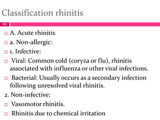 Classification rhinitis
 A. Acute rhinitis
 a. Non-allergic:
 1. Infective:
 Viral: Common cold (coryza or flu), rhinitis
associated with influenza or other viral infections.
 Bacterial: Usually occurs as a secondary infection
following unresolved viral rhinitis.
2. Non-infective:
 Vasomotor rhinitis.
 Rhinitis due to chemical irritation
292
 