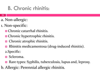 B. Chronic rhinitis:
a. Non-allergic:
1. Non-specific:
 Chronic catarrhal rhinitis.
 Chronic hypertrophic rhinitis.
 Chronic atrophic rhinitis.
 Rhinitis medicamentosa (drug-induced rhinitis).
2.Specific:
 Scleroma.
 Rare types: Syphilis, tuberculosis, lupus and, leprosy.
b. Allergic: Perennial allergic rhinitis.
294
 