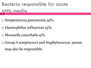 Bacteria responsible for acute
otitis media
 Streptococcus pneumonia 35%,
 Haemophilus influenzae 25%,
 Moraxella catarrhalis 15%.
 Group A streptococci and Staphylococcus aureus
may also be responsible.
32
 