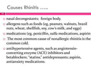 Causes Rhinitis …..
 nasal decongestants; foreign body.
 allergens such as foods (eg, peanuts, walnuts, brazil
nuts, wheat, shellfish, soy, cow’s milk, and eggs)
 medications (eg, penicillin, sulfa medications, aspirin
 The most common cause of nonallergic rhinitis is the
common cold.
 antihypertensive agents, such as angiotensin-
converting enzyme (ACE) inhibitors and
betablockers; “statins,” antidepressants; aspirin,
antianxiety medications.
296
 