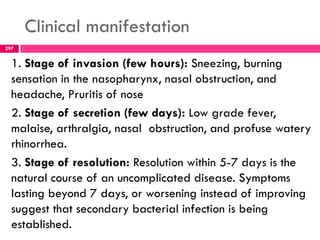 Clinical manifestation
1. Stage of invasion (few hours): Sneezing, burning
sensation in the nasopharynx, nasal obstruction, and
headache, Pruritis of nose
2. Stage of secretion (few days): Low grade fever,
malaise, arthralgia, nasal obstruction, and profuse watery
rhinorrhea.
3. Stage of resolution: Resolution within 5-7 days is the
natural course of an uncomplicated disease. Symptoms
lasting beyond 7 days, or worsening instead of improving
suggest that secondary bacterial infection is being
established.
297
 