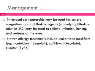 Management ……
 intranasal corticosteroids may be used for severe
congestion, and ophthalmic agents (cromolynophthalmic
solution 4%) may be used to relieve irritation, itching,
and redness of the eyes.
 Newer allergy treatments include leukotriene modifiers
(eg, montelukast [Singulair], zafirlukast[Accolate],
zileuton [Zyflo])
300
 
