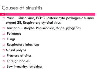 Causes of sinusitis
 Virus – Rhino virus, ECHO (enteric cyto pathogenic human
organ) 28, Respiratory syncital virus
 Bacteria – strepto. Pneumoniae, staph. pyogenes
 Pollutants
 Fungi
 Respiratory infections
 Nasal polyps
 Fracture of sinus
 Foreign bodies
 Low immunity, smoking
303
 