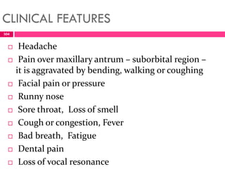 CLINICAL FEATURES
 Headache
 Pain over maxillary antrum – suborbital region –
it is aggravated by bending, walking or coughing
 Facial pain or pressure
 Runny nose
 Sore throat, Loss of smell
 Cough or congestion, Fever
 Bad breath, Fatigue
 Dental pain
 Loss of vocal resonance
304
 
