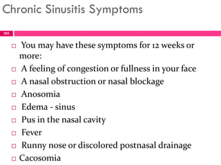 Chronic Sinusitis Symptoms
 You may have these symptoms for 12 weeks or
more:
 A feeling of congestion or fullness in your face
 A nasal obstruction or nasal blockage
 Anosomia
 Edema - sinus
 Pus in the nasal cavity
 Fever
 Runny nose or discolored postnasal drainage
 Cacosomia
305
 