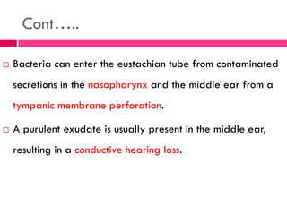 Cont…..
 Bacteria can enter the eustachian tube from contaminated
secretions in the nasopharynx and the middle ear from a
tympanic membrane perforation.
 A purulent exudate is usually present in the middle ear,
resulting in a conductive hearing loss.
 