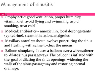Management of sinusitis
 Prophylactic: good ventilation, proper humidity,
vitamin diet, avoid flying and swimming, avoid
smoking, treat cold
 Medical: antibiotics – amoxicillin, local decongestants
(ephedrine), steam inhalation, analgesics
 Maxillary antral washout involves puncturing the sinus
and flushing with saline to clear the mucus
 Balloon sinuplasty: It uses a balloon over a wire catheter
to dilate sinus passageways. The balloon is inflated with
the goal of dilating the sinus openings, widening the
walls of the sinus passageway and restoring normal
drainage.
307
 