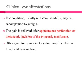 Clinical Manifestations
 The condition, usually unilateral in adults, may be
accompanied by otalgia.
 The pain is relieved after spontaneous perforation or
therapeutic incision of the tympanic membrane.
 Other symptoms may include drainage from the ear,
fever, and hearing loss.
 