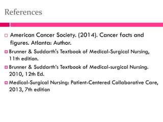 References
 American Cancer Society. (2014). Cancer facts and
figures. Atlanta: Author.
 Brunner & Suddarth's Textbook of Medical-Surgical Nursing,
11th edition.
 Brunner & Suddarth’s Textbook of Medical-surgical Nursing.
2010, 12th Ed.
 Medical-Surgical Nursing: Patient-Centered Collaborative Care,
2013, 7th edition
 