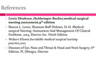 References
 Lewis Direkson ,Heitkemper Bucher,medical surgical
nursing assessment,9th edition
 Sharon L. Lewis, Shannon Ruff Dirksen, Et Al .Medical-
surgical Nursing: Assessment And Management Of Clinical
Problems, 2014, Elsevier Inc. Ninth Edition
 Wolters Kluwer,Incrideble medical surgical nursing
practice,2012
 Diseases of Ear, Nose and Throat & Head and Neck Surgery, 6th
Edition, PL Dhingra, Elsevier
 