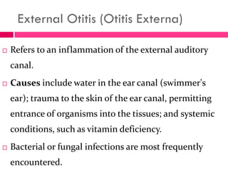 External Otitis (Otitis Externa)
 Refers to an inflammation of the external auditory
canal.
 Causes include water in the ear canal (swimmer's
ear); trauma to the skin of the ear canal, permitting
entrance of organisms into the tissues; and systemic
conditions, such as vitamin deficiency.
 Bacterial or fungal infections are most frequently
encountered.
 
