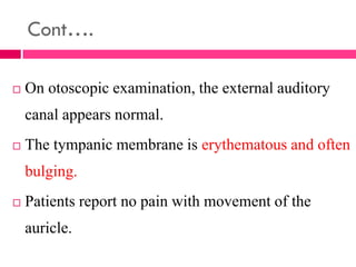 Cont….
 On otoscopic examination, the external auditory
canal appears normal.
 The tympanic membrane is erythematous and often
bulging.
 Patients report no pain with movement of the
auricle.
 