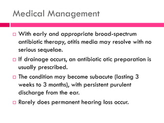 Medical Management
 With early and appropriate broad-spectrum
antibiotic therapy, otitis media may resolve with no
serious sequelae.
 If drainage occurs, an antibiotic otic preparation is
usually prescribed.
 The condition may become subacute (lasting 3
weeks to 3 months), with persistent purulent
discharge from the ear.
 Rarely does permanent hearing loss occur.
 