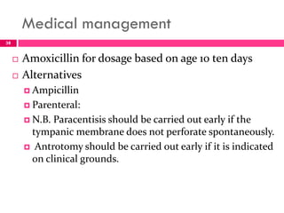 Medical management
 Amoxicillin for dosage based on age 10 ten days
 Alternatives
 Ampicillin
 Parenteral:
 N.B. Paracentisis should be carried out early if the
tympanic membrane does not perforate spontaneously.
 Antrotomy should be carried out early if it is indicated
on clinical grounds.
38
 