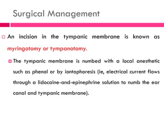 Surgical Management
 An incision in the tympanic membrane is known as
myringotomy or tympanotomy.
 The tympanic membrane is numbed with a local anesthetic
such as phenol or by iontophoresis (ie, electrical current flows
through a lidocaine-and-epinephrine solution to numb the ear
canal and tympanic membrane).
 