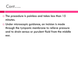 Cont….
 The procedure is painless and takes less than 15
minutes.
 Under microscopic guidance, an incision is made
through the tympanic membrane to relieve pressure
and to drain serous or purulent fluid from the middle
ear.
 