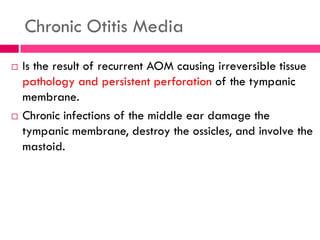 Chronic Otitis Media
 Is the result of recurrent AOM causing irreversible tissue
pathology and persistent perforation of the tympanic
membrane.
 Chronic infections of the middle ear damage the
tympanic membrane, destroy the ossicles, and involve the
mastoid.
 