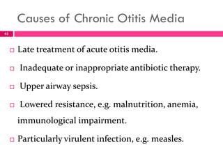 Causes of Chronic Otitis Media
 Late treatment of acute otitis media.
 Inadequate or inappropriate antibiotic therapy.
 Upper airway sepsis.
 Lowered resistance, e.g. malnutrition, anemia,
immunological impairment.
 Particularly virulent infection, e.g. measles.
42
 