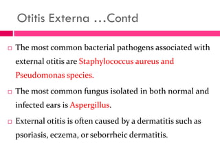 Otitis Externa …Contd
 The most common bacterial pathogens associated with
external otitis are Staphylococcus aureus and
Pseudomonas species.
 The most common fungus isolated in both normal and
infected ears is Aspergillus.
 External otitis is often caused by a dermatitis such as
psoriasis, eczema, or seborrheic dermatitis.
 