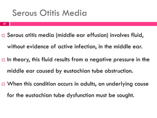 Serous Otitis Media
 Serous otitis media (middle ear effusion) involves fluid,
without evidence of active infection, in the middle ear.
 In theory, this fluid results from a negative pressure in the
middle ear caused by eustachian tube obstruction.
 When this condition occurs in adults, an underlying cause
for the eustachian tube dysfunction must be sought.
47
 