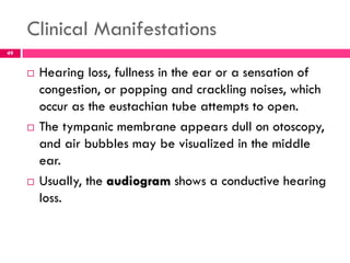 Clinical Manifestations
 Hearing loss, fullness in the ear or a sensation of
congestion, or popping and crackling noises, which
occur as the eustachian tube attempts to open.
 The tympanic membrane appears dull on otoscopy,
and air bubbles may be visualized in the middle
ear.
 Usually, the audiogram shows a conductive hearing
loss.
49
 
