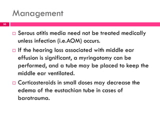 Management
 Serous otitis media need not be treated medically
unless infection (i.e.AOM) occurs.
 If the hearing loss associated with middle ear
effusion is significant, a myringotomy can be
performed, and a tube may be placed to keep the
middle ear ventilated.
 Corticosteroids in small doses may decrease the
edema of the eustachian tube in cases of
barotrauma.
50
 