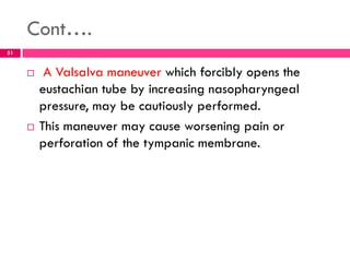 Cont….
 A Valsalva maneuver which forcibly opens the
eustachian tube by increasing nasopharyngeal
pressure, may be cautiously performed.
 This maneuver may cause worsening pain or
perforation of the tympanic membrane.
51
 