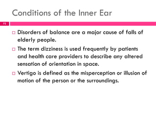 Conditions of the Inner Ear
 Disorders of balance are a major cause of falls of
elderly people.
 The term dizziness is used frequently by patients
and health care providers to describe any altered
sensation of orientation in space.
 Vertigo is defined as the misperception or illusion of
motion of the person or the surroundings.
72
 