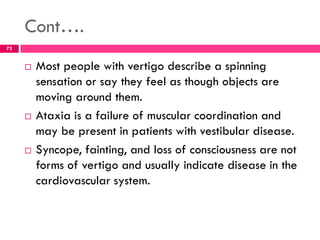 Cont….
 Most people with vertigo describe a spinning
sensation or say they feel as though objects are
moving around them.
 Ataxia is a failure of muscular coordination and
may be present in patients with vestibular disease.
 Syncope, fainting, and loss of consciousness are not
forms of vertigo and usually indicate disease in the
cardiovascular system.
73
 