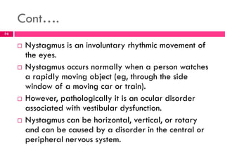 Cont….
 Nystagmus is an involuntary rhythmic movement of
the eyes.
 Nystagmus occurs normally when a person watches
a rapidly moving object (eg, through the side
window of a moving car or train).
 However, pathologically it is an ocular disorder
associated with vestibular dysfunction.
 Nystagmus can be horizontal, vertical, or rotary
and can be caused by a disorder in the central or
peripheral nervous system.
74
 