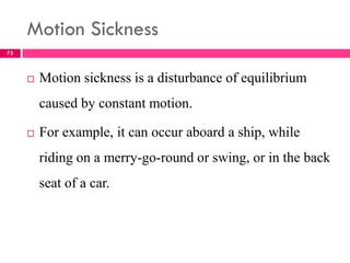 Motion Sickness
 Motion sickness is a disturbance of equilibrium
caused by constant motion.
 For example, it can occur aboard a ship, while
riding on a merry-go-round or swing, or in the back
seat of a car.
75
 