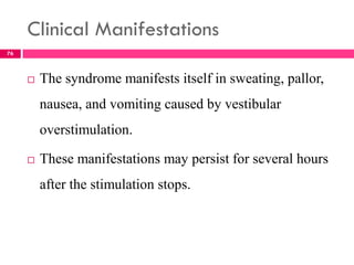 Clinical Manifestations
 The syndrome manifests itself in sweating, pallor,
nausea, and vomiting caused by vestibular
overstimulation.
 These manifestations may persist for several hours
after the stimulation stops.
76
 
