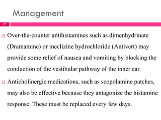 Management
 Over-the-counter antihistamines such as dimenhydrinate
(Dramamine) or meclizine hydrochloride (Antivert) may
provide some relief of nausea and vomiting by blocking the
conduction of the vestibular pathway of the inner ear.
 Anticholinergic medications, such as scopolamine patches,
may also be effective because they antagonize the histamine
response. These must be replaced every few days.
77
 