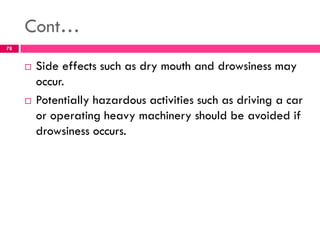 Cont…
 Side effects such as dry mouth and drowsiness may
occur.
 Potentially hazardous activities such as driving a car
or operating heavy machinery should be avoided if
drowsiness occurs.
78
 