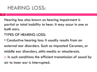 HEARING LOSS:
Hearing loss also known as hearing impairment is
partial or total inability to hear. It may occur in one or
both ears.
TYPES OF HEARING LOSS:
• Conductive hearing loss: It usually results from an
external ear disorders. Such as impacted Cerumen, or
middle ear disorders, otitis media or otosclerosis.
 In such conditions the efficient transmission of sound by
air to inner ear is interrupted.
79
 