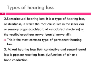 Types of hearing loss
2.Sensorineural hearing loss: It is a type of hearing loss,
or deafness, in which the root cause lies in the inner ear
or sensory organ (cochlea and associated structures) or
the vestibulocochlear nerve (cranial nerve viii).
 This is the most common type of permanent hearing
loss.
3. Mixed hearing loss: Both conductive and sensorineural
loss is present resulting from dysfunction of air and
bone conduction.
80
 