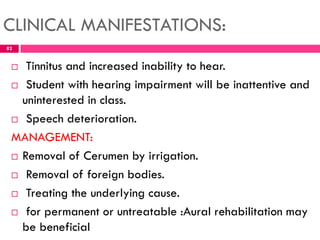 CLINICAL MANIFESTATIONS:
 Tinnitus and increased inability to hear.
 Student with hearing impairment will be inattentive and
uninterested in class.
 Speech deterioration.
MANAGEMENT:
 Removal of Cerumen by irrigation.
 Removal of foreign bodies.
 Treating the underlying cause.
 for permanent or untreatable :Aural rehabilitation may
be beneficial
82
 