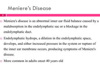 Meniere’s Disease
 Meniere's disease is an abnormal inner ear fluid balance caused by a
malabsorption in the endolymphatic sac or a blockage in the
endolymphatic duct.
 Endolymphatic hydrops, a dilation in the endolymphatic space,
develops, and either increased pressure in the system or rupture of
the inner ear membrane occurs, producing symptoms of Meniere's
disease.
 More common in adults onset 40 years old
83
 