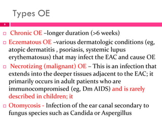 Types OE
 Chronic OE –longer duration (>6 weeks)
 Eczematous OE –various dermatologic conditions (eg,
atopic dermatitis , psoriasis, systemic lupus
erythematosus) that may infect the EAC and cause OE
 Necrotizing (malignant) OE – This is an infection that
extends into the deeper tissues adjacent to the EAC; it
primarily occurs in adult patients who are
immunocompromised (eg, Dm AIDS) and is rarely
described in children; it
 Otomycosis - Infection of the ear canal secondary to
fungus species such as Candida or Aspergillus
9
 