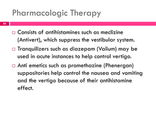 Pharmacologic Therapy
 Consists of antihistamines such as meclizine
(Antivert), which suppress the vestibular system.
 Tranquilizers such as diazepam (Valium) may be
used in acute instances to help control vertigo.
 Anti emetics such as promethazine (Phenergan)
suppositories help control the nausea and vomiting
and the vertigo because of their antihistamine
effect.
88
 