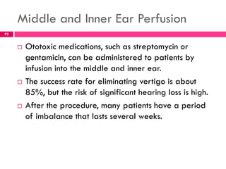 Middle and Inner Ear Perfusion
 Ototoxic medications, such as streptomycin or
gentamicin, can be administered to patients by
infusion into the middle and inner ear.
 The success rate for eliminating vertigo is about
85%, but the risk of significant hearing loss is high.
 After the procedure, many patients have a period
of imbalance that lasts several weeks.
92
 
