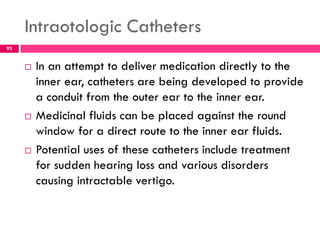 Intraotologic Catheters
 In an attempt to deliver medication directly to the
inner ear, catheters are being developed to provide
a conduit from the outer ear to the inner ear.
 Medicinal fluids can be placed against the round
window for a direct route to the inner ear fluids.
 Potential uses of these catheters include treatment
for sudden hearing loss and various disorders
causing intractable vertigo.
93
 