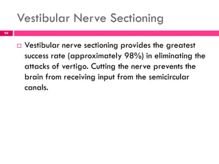 Vestibular Nerve Sectioning
 Vestibular nerve sectioning provides the greatest
success rate (approximately 98%) in eliminating the
attacks of vertigo. Cutting the nerve prevents the
brain from receiving input from the semicircular
canals.
94
 