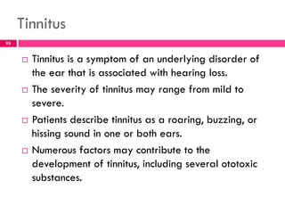 Tinnitus
 Tinnitus is a symptom of an underlying disorder of
the ear that is associated with hearing loss.
 The severity of tinnitus may range from mild to
severe.
 Patients describe tinnitus as a roaring, buzzing, or
hissing sound in one or both ears.
 Numerous factors may contribute to the
development of tinnitus, including several ototoxic
substances.
95
 