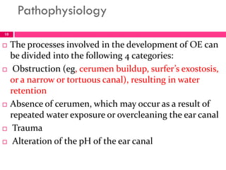 Pathophysiology
 The processes involved in the development of OE can
be divided into the following 4 categories:
 Obstruction (eg, cerumen buildup, surfer’s exostosis,
or a narrow or tortuous canal), resulting in water
retention
 Absence of cerumen, which may occur as a result of
repeated water exposure or overcleaning the ear canal
 Trauma
 Alteration of the pH of the ear canal
10
 