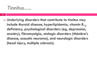 Tinnitus….
 Underlying disorders that contribute to tinnitus may
include thyroid disease, hyperlipidemia, vitamin B12
deficiency, psychological disorders (eg, depression,
anxiety), fibromyalgia, otologic disorders (Ménière's
disease, acoustic neuroma), and neurologic disorders
(head injury, multiple sclerosis).
96
 