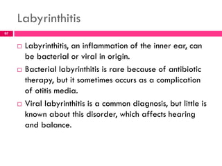 Labyrinthitis
 Labyrinthitis, an inflammation of the inner ear, can
be bacterial or viral in origin.
 Bacterial labyrinthitis is rare because of antibiotic
therapy, but it sometimes occurs as a complication
of otitis media.
 Viral labyrinthitis is a common diagnosis, but little is
known about this disorder, which affects hearing
and balance.
97
 